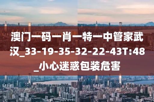澳门一码一肖一特一中管家武汉_33-19-35-32-22-43T:48_小心迷惑包装危害