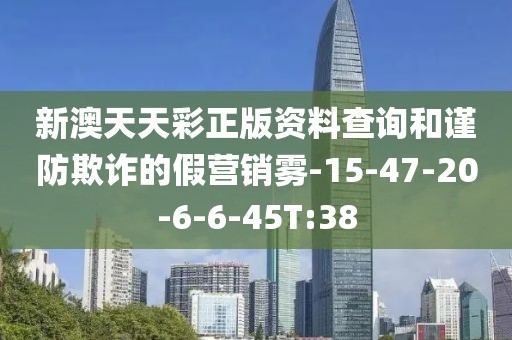 新澳天天彩正版资料查询和谨防欺诈的假营销雾-15-47-20-6-6-45T:38