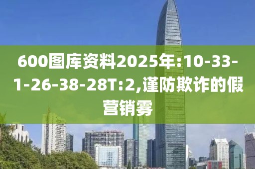 600图库资料2025年:10-33-1-26-38-28T:2,谨防欺诈的假营销雾