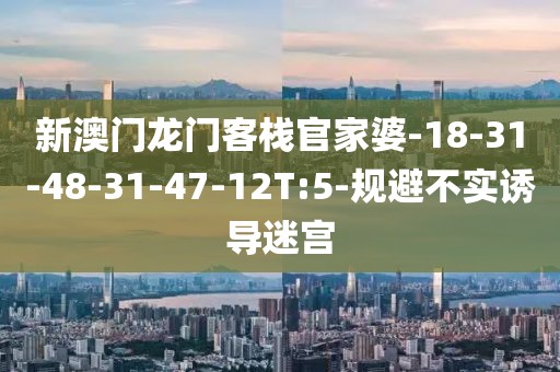 新澳门龙门客栈官家婆-18-31-48-31-47-12T:5-规避不实诱导迷宫