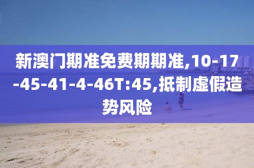 新澳门期准免费期期准,10-17-45-41-4-46T:45,抵制虚假造势风险