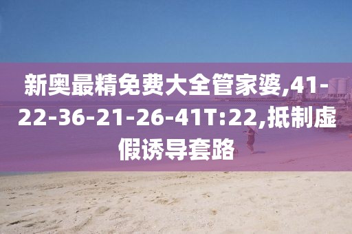 新奥最精免费大全管家婆,41-22-36-21-26-41T:22,抵制虚假诱导套路