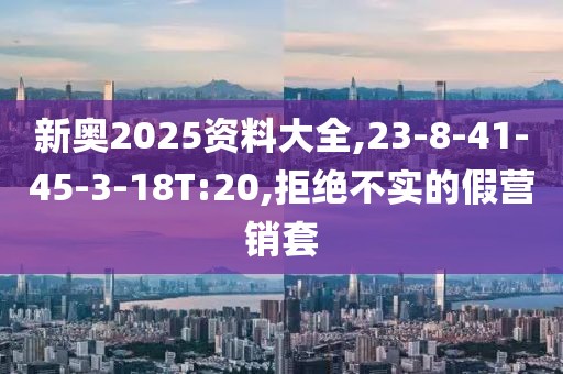 新奥2025资料大全,23-8-41-45-3-18T:20,拒绝不实的假营销套