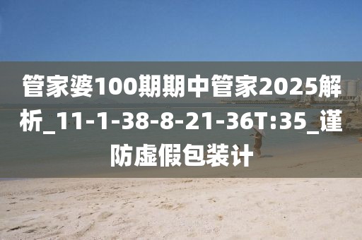 管家婆100期期中管家2025解析_11-1-38-8-21-36T:35_谨防虚假包装计