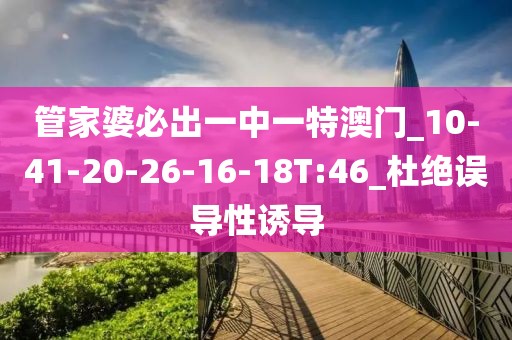 管家婆必出一中一特澳门_10-41-20-26-16-18T:46_杜绝误导性诱导