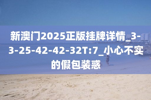 新澳门2025正版挂牌详情_3-3-25-42-42-32T:7_小心不实的假包装惑